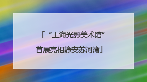 “上海光影美术馆”首展亮相静安苏河湾
