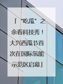 “吃瓜”之余看科技秀！大兴西瓜节首次在国际氢能示范区启幕