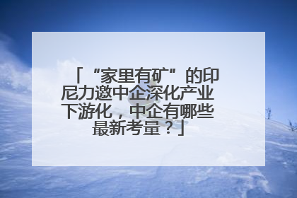 “家里有矿”的印尼力邀中企深化产业下游化，中企有哪些最新考量？