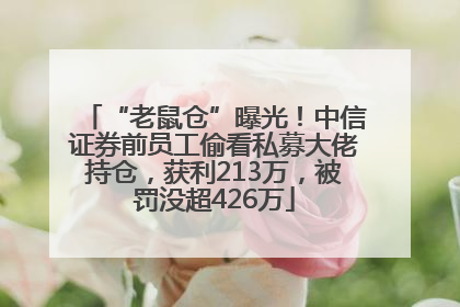 “老鼠仓”曝光！中信证券前员工偷看私募大佬持仓，获利213万，被罚没超426万