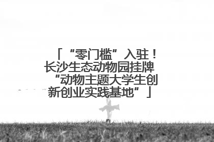 “零门槛”入驻！长沙生态动物园挂牌“动物主题大学生创新创业实践基地”