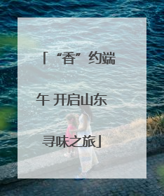 “香”约端午 开启山东寻味之旅
