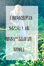 现场签约3.5亿元！成都农产品走进昆明