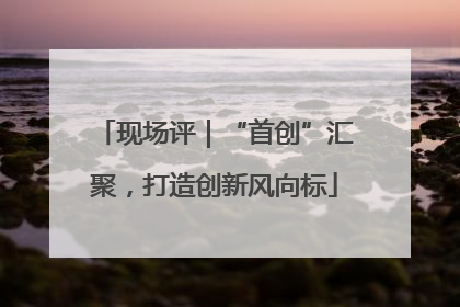 现场评｜“首创”汇聚，打造创新风向标