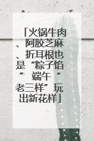 火锅牛肉、阿胶芝麻、折耳根也是“粽子馅” 端午“老三样”玩出新花样