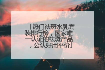热门祛斑水乳套装排行榜，国家唯一认证的祛斑产品，公认好用平价