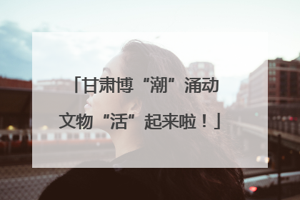 甘肃博“潮”涌动 文物“活”起来啦！