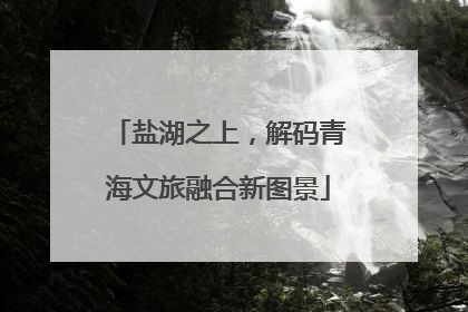 盐湖之上，解码青海文旅融合新图景