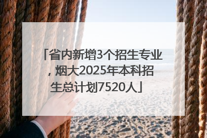 省内新增3个招生专业，烟大2025年本科招生总计划7520人