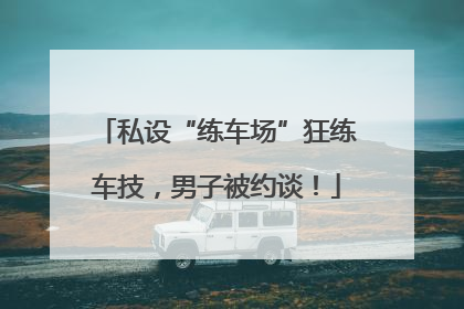 私设“练车场”狂练车技，男子被约谈！