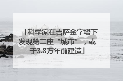 科学家在吉萨金字塔下发现第二座“城市”，或于3.8万年前建造