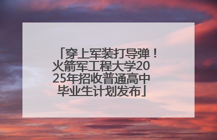穿上军装打导弹！火箭军工程大学2025年招收普通高中毕业生计划发布