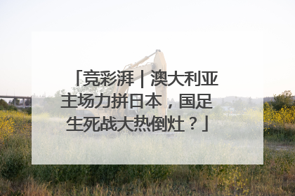 竞彩湃｜澳大利亚主场力拼日本，国足生死战大热倒灶？