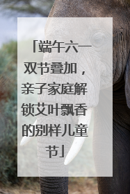 端午六一双节叠加，亲子家庭解锁艾叶飘香的别样儿童节