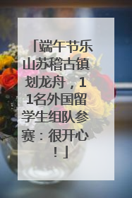 端午节乐山苏稽古镇划龙舟，11名外国留学生组队参赛：很开心！