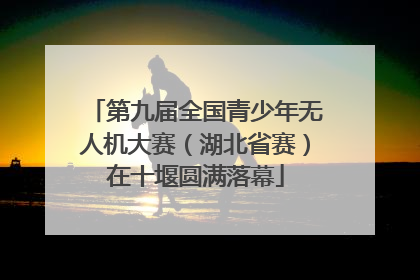 第九届全国青少年无人机大赛（湖北省赛）在十堰圆满落幕