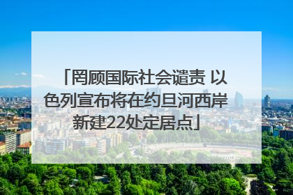 罔顾国际社会谴责 以色列宣布将在约旦河西岸新建22处定居点