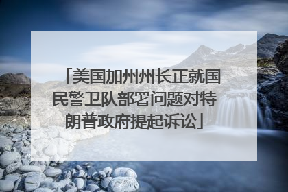 美国加州州长正就国民警卫队部署问题对特朗普政府提起诉讼