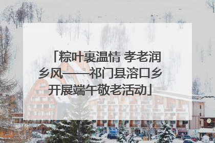 粽叶裹温情 孝老润乡风——祁门县溶口乡开展端午敬老活动
