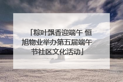 粽叶飘香迎端午 恒旭物业举办第五届端午节社区文化活动