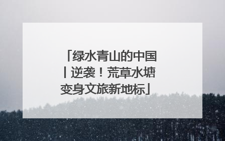 绿水青山的中国丨逆袭！荒草水塘变身文旅新地标