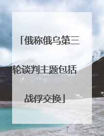 俄称俄乌第三轮谈判主题包括战俘交换
