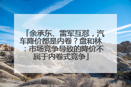 余承东、雷军互怼，汽车降价都是内卷？盘和林：市场竞争导致的降价不属于内卷式竞争