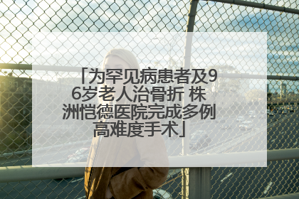 为罕见病患者及96岁老人治骨折 株洲恺德医院完成多例高难度手术
