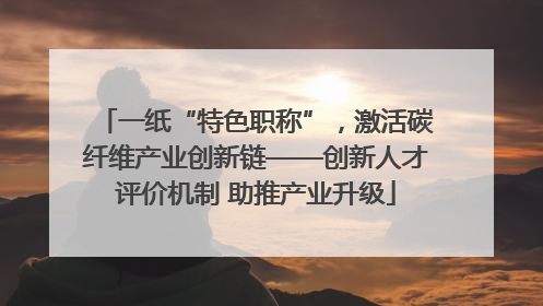 一纸“特色职称”，激活碳纤维产业创新链——创新人才评价机制 助推产业升级