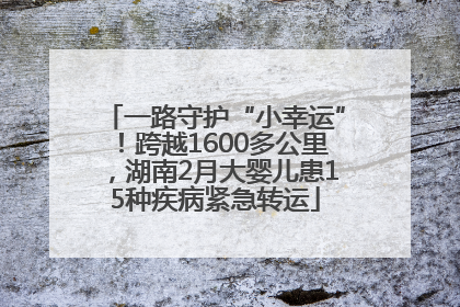 一路守护“小幸运”！跨越1600多公里，湖南2月大婴儿患15种疾病紧急转运