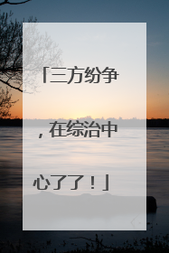 三方纷争，在综治中心了了！