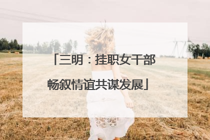 三明：挂职女干部畅叙情谊共谋发展
