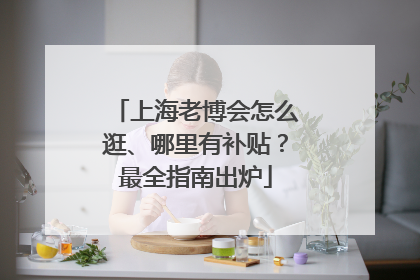 上海老博会怎么逛、哪里有补贴？最全指南出炉