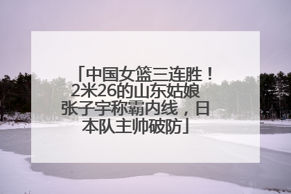 中国女篮三连胜！2米26的山东姑娘张子宇称霸内线，日本队主帅破防