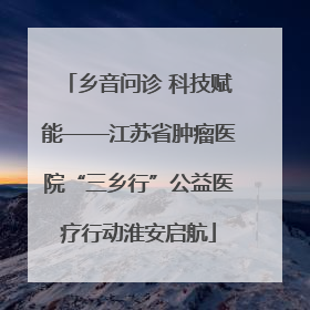 乡音问诊 科技赋能——江苏省肿瘤医院“三乡行”公益医疗行动淮安启航
