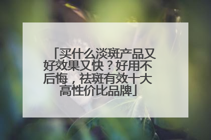 买什么淡斑产品又好效果又快？好用不后悔，祛斑有效十大高性价比品牌