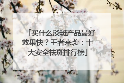 买什么淡斑产品最好效果快？王者来袭：十大安全祛斑排行榜
