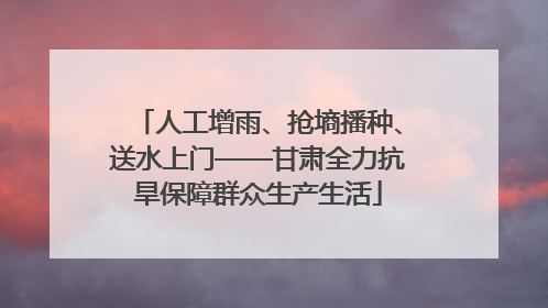 人工增雨、抢墒播种、送水上门——甘肃全力抗旱保障群众生产生活