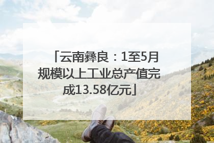 云南彝良：1至5月规模以上工业总产值完成13.58亿元