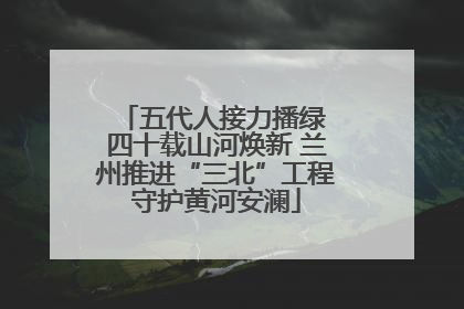 五代人接力播绿 四十载山河焕新 兰州推进“三北”工程守护黄河安澜