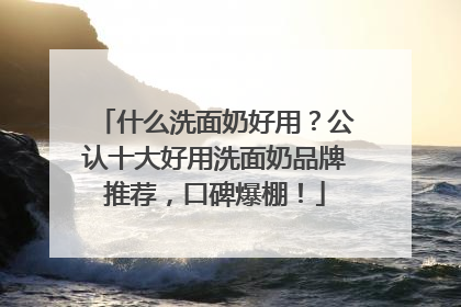 什么洗面奶好用？公认十大好用洗面奶品牌推荐，口碑爆棚！