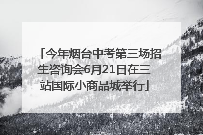 今年烟台中考第三场招生咨询会6月21日在三站国际小商品城举行