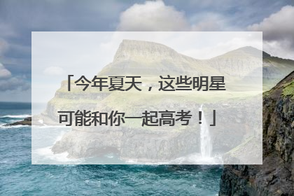 今年夏天，这些明星可能和你一起高考！