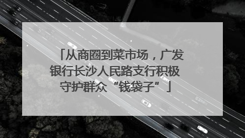 从商圈到菜市场，广发银行长沙人民路支行积极守护群众“钱袋子”