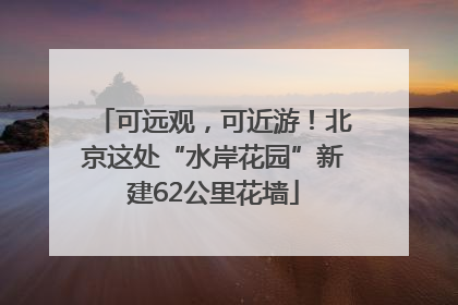 可远观，可近游！北京这处“水岸花园”新建62公里花墙