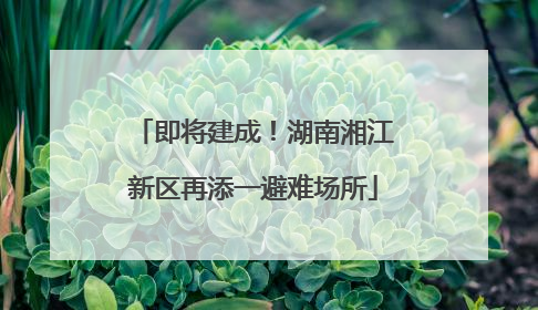 即将建成！湖南湘江新区再添一避难场所