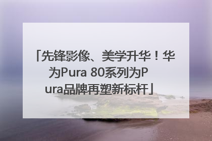 先锋影像、美学升华！华为Pura 80系列为Pura品牌再塑新标杆