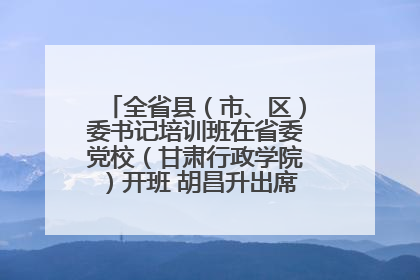全省县（市、区）委书记培训班在省委党校（甘肃行政学院）开班 胡昌升出席开班式并讲话