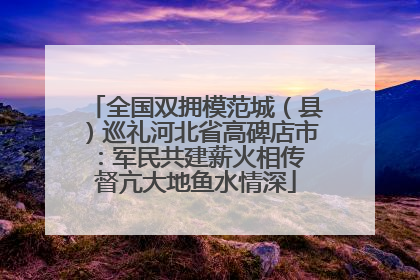 全国双拥模范城（县）巡礼河北省高碑店市：军民共建薪火相传 督亢大地鱼水情深