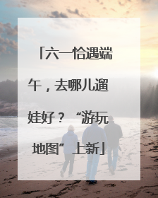 六一恰遇端午，去哪儿遛娃好？“游玩地图”上新
